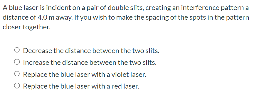 A blue laser is incident on a pair of double slits, creating an interference pattern a distance of 4.0 m away. If you wish to make the spacing of the spots in the pattern closer together, Decrease the distance between the two slits. Increase the distance between the two slits. Replace the blue laser with a violet laser. Replace the blue laser with a red laser.