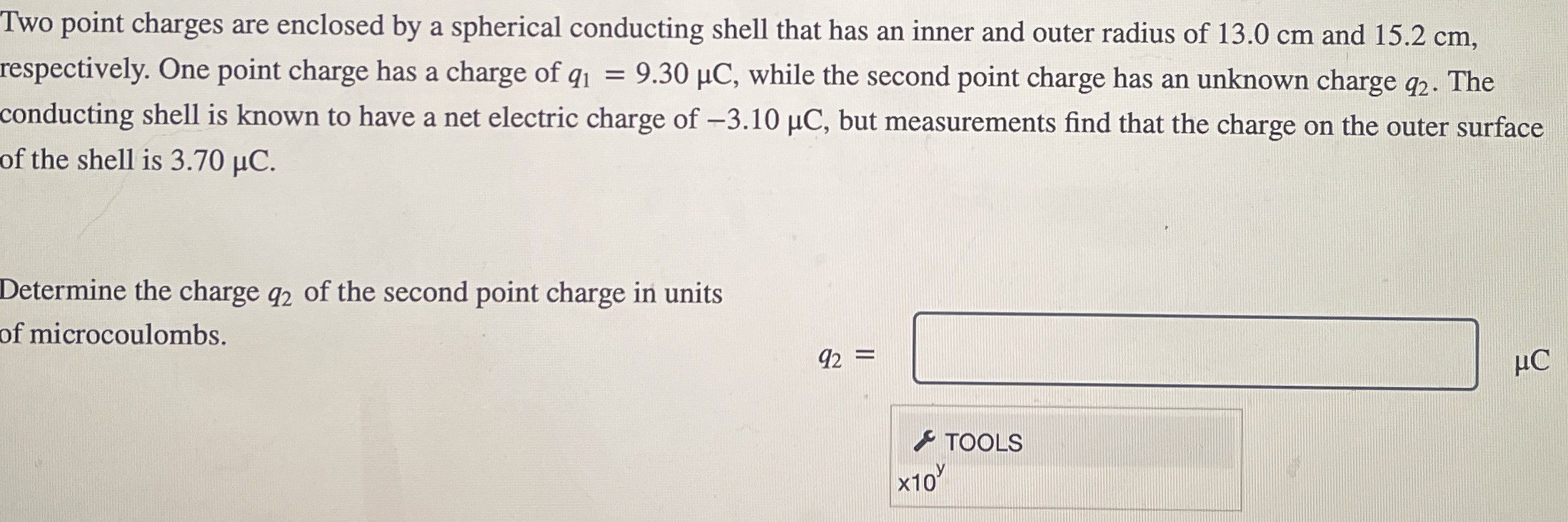 Two point charges are enclosed by a spherical conducting shell that has an inner and outer radius of 13.0 cm and 15.2 cm, respectively. One point charge has a charge of q1 = 9.30 μC, while the second point charge has an unknown charge q2. The conducting shell is known to have a net electric charge of −3.10 μC, but measurements find that the charge on the outer surface of the shell is 3.70 μC. Determine the charge q2 of the second point charge in units of microcoulombs. q2 = μC TOOLS