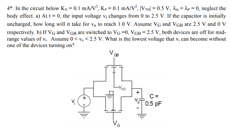 4*. In the circuit below KN = 0.1 mA/V2, KP = 0.1 mA/V2, |VTH| = 0.5 V, λN = λP = 0, neglect the body effect. a) At t = 0, the input voltage vi changes from 0 to 2.5 V. If the capacitor is initially uncharged, how long will it take for vo to reach 1.0 V. Assume VG and VGB are 2.5 V and 0 V respectively. b) If VG and VGB are switched to VG = 0, VGB = 2.5 V, both devices are off for midrange values of vi. Assume 0 < vo < 2.5 V. What is the lowest voltage that vi can become without one of the devices turning on? 