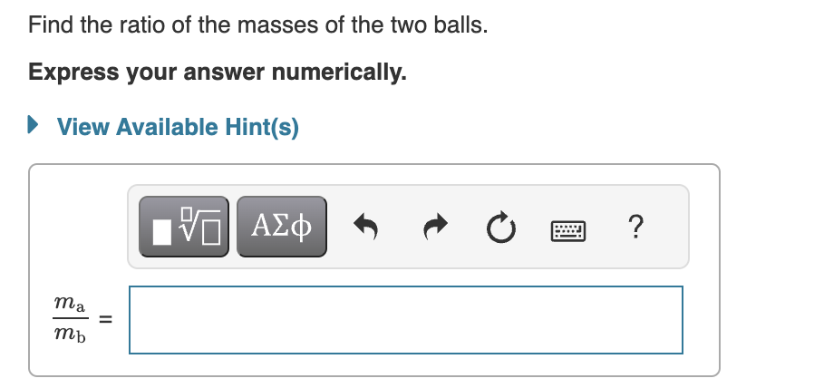 Ball a, of mass ma, is connected to ball b, of mass mb, by a massless rod of length L. (Figure 1 )The two vertical dashed lines in the figure, one through each ball, represent two different axes of rotation, axes a and b. These axes are parallel to each other and perpendicular to the rod. The moment of inertia of the two-mass system about axis a is Ia, and the moment of inertia of the system about axis b is Ib. It is observed that the ratio of Ia to Ib is equal to 3: Ia Ib = 3 Assume that both balls are pointlike; that is, neither has any moment of inertia about its own center of mass. Figure 1 of 1 Find the ratio of the masses of the two balls. Express your answer numerically. View Available Hint(s) ma mb = Find da, the distance from ball a to the system's center of mass. Express your answer in terms of L, the length of the rod. View Available Hint(s) da =