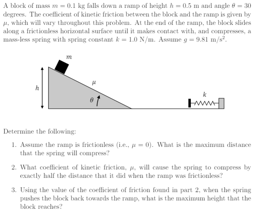 A block of mass m = 0.1 kg falls down a ramp of height h = 0.5 m and angle θ = 30 degrees. The coefficient of kinetic friction between the block and the ramp is given by μ, which will vary throughout this problem. At the end of the ramp, the block slides along a frictionless horizontal surface until it makes contact with, and compresses, a mass-less spring with spring constant k = 1.0 N/m. Assume g = 9.81 m/s2. Determine the following:Assume the ramp is frictionless (i. e., μ = 0). What is the maximum distance that the spring will compress? What coefficient of kinetic friction, μ, will cause the spring to compress by exactly half the distance that it did when the ramp was frictionless? Using the value of the coefficient of friction found in part 2, when the spring pushes the block back towards the ramp, what is the maximum height that the block reaches?