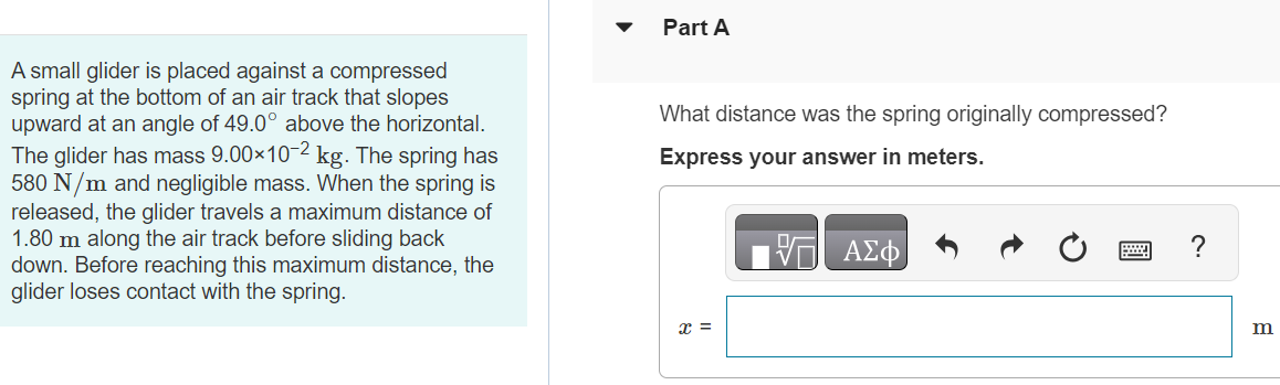 A small glider is placed against a compressed spring at the bottom of an air track that slopes upward at an angle of 49.0∘ above the horizontal. The glider has mass 9.00×10−2 kg. The spring has 580 N/m and negligible mass. When the spring is released, the glider travels a maximum distance of 1.80 m along the air track before sliding back down. Before reaching this maximum distance, the glider loses contact with the spring. Part A What distance was the spring originally compressed? x = m Part B When the glider has traveled along the air track 0.800 m from its initial position against the compressed spring, is it still in contact with the spring? Yes No Submit Request Answer Part C What is the kinetic energy of the glider at this point? Express your answer in joules.