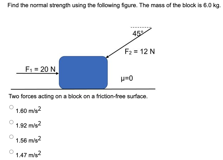 Find the normal strength using the following figure. The mass of the block is 6.0 kg. Two forces acting on a block on a friction-free surface. 1.60 m/s2 1.92 m/s2 1.56 m/s2 1.47 m/s2