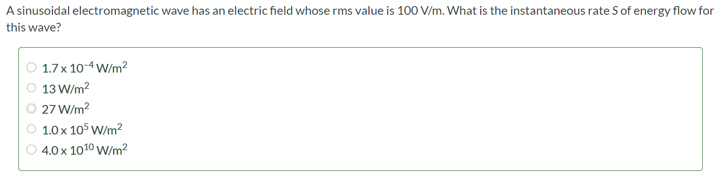 A sinusoidal electromagnetic wave has an electric field whose rms value is 100 V/m. What is the instantaneous rate S of energy flow for this wave? 1.7 × 10-4 W/m2 13 W/m2 27 W/m2 1.0 × 105 W/m2 4.0 × 1010 W/m2