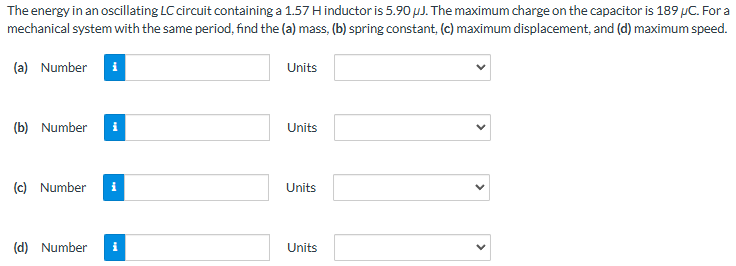 The energy in an oscillating LC circuit containing a 1.57 H inductor is 5.90 μJ. The maximum charge on the capacitor is 189 μC. For a mechanical system with the same period, find the (a) mass, (b) spring constant, (c) maximum displacement, and (d) maximum speed. (a) Number Units (b) Number Units (c) Number Units (d) Number Units