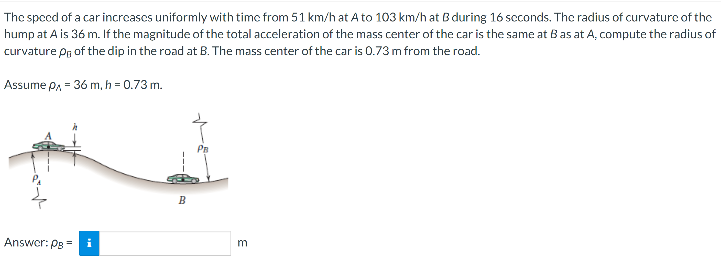 The speed of a car increases uniformly with time from 51 km/h at A to 103 km/h at B during 16 seconds. The radius of curvature of the hump at A is 36 m. If the magnitude of the total acceleration of the mass center of the car is the same at B as at A, compute the radius of curvature ρB of the dip in the road at B. The mass center of the car is 0.73 m from the road. Assume ρA = 36 m, h = 0.73 m. Answer: ρB = m