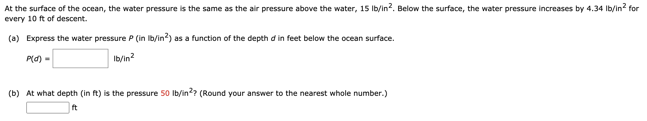 At the surface of the ocean, the water pressure is the same as the air pressure above the water, 15 lb/in2. Below the surface, the water pressure increases by 4.34 lb/in2 for every 10 ft of descent. (a) Express the water pressure P (in Ib/in2) as a function of the depth d in feet below the ocean surface. P(d) = Ib/in2 (b) At what depth (in ft ) is the pressure 50 lb/in2? (Round your answer to the nearest whole number.) ft