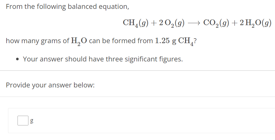 From the following balanced equation, CH4(g) + 2 O2(g) ⟶ CO2(g) + 2 H2O(g) how many grams of H2O can be formed from 1.25 g CH4 ? Your answer should have three significant figures. Provide your answer below: g 