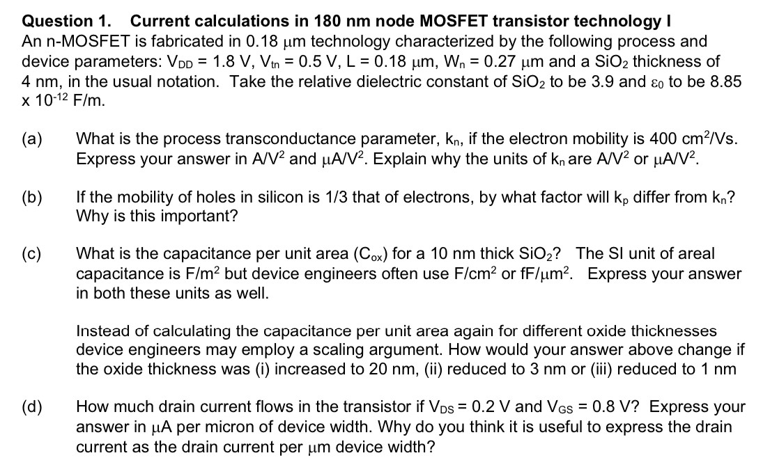 Question 1. Current calculations in 180 nm node MOSFET transistor technology I An n-MOSFET is fabricated in 0.18 μm technology characterized by the following process and device parameters: VDD = 1.8 V, Vtn = 0.5 V, L = 0.18 μm, Wn = 0.27 μm and a SiO2 thickness of 4 nm, in the usual notation. Take the relative dielectric constant of SiO2 to be 3.9 and ε0 to be 8.85 ×10−12 F/m. (a) What is the process transconductance parameter, kn, if the electron mobility is 400 cm2 /Vs. Express your answer in A/V2 and μA/V2. Explain why the units of kn are A/V2 or μA/V2. (b) If the mobility of holes in silicon is 1 /3 that of electrons, by what factor will kp differ from kn ? Why is this important? (c) What is the capacitance per unit area (Cox) for a 10 nm thick SiO2 ? The SI unit of areal capacitance is F/m2 but device engineers often use F/cm2 or fF/μm2. Express your answer in both these units as well. Instead of calculating the capacitance per unit area again for different oxide thicknesses device engineers may employ a scaling argument. How would your answer above change if the oxide thickness was (i) increased to 20 nm, (ii) reduced to 3 nm or (iii) reduced to 1 nm (d) How much drain current flows in the transistor if VDS = 0.2 V and VGS = 0.8 V ? Express your answer in μA per micron of device width. Why do you think it is useful to express the drain current as the drain current per μm device width? 