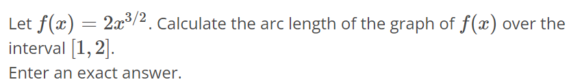 Let f(x) = 2x^3/2. Calculate the arc length of the graph of f(x) over the interval [1, 2]. Enter an exact answer.