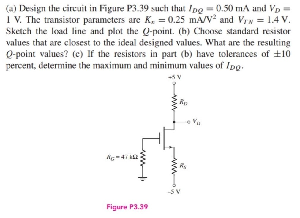 (a) Design the circuit in Figure P3.39 such that IDQ = 0.50 mA and VD = 1 V. The transistor parameters are Kn = 0.25 mA/V2 and VTN = 1.4 V. Sketch the load line and plot the Q-point. (b) Choose standard resistor values that are closest to the ideal designed values. What are the resulting Q-point values? (c) If the resistors in part (b) have tolerances of ±10 percent, determine the maximum and minimum values of IDQ. Figure P3.39