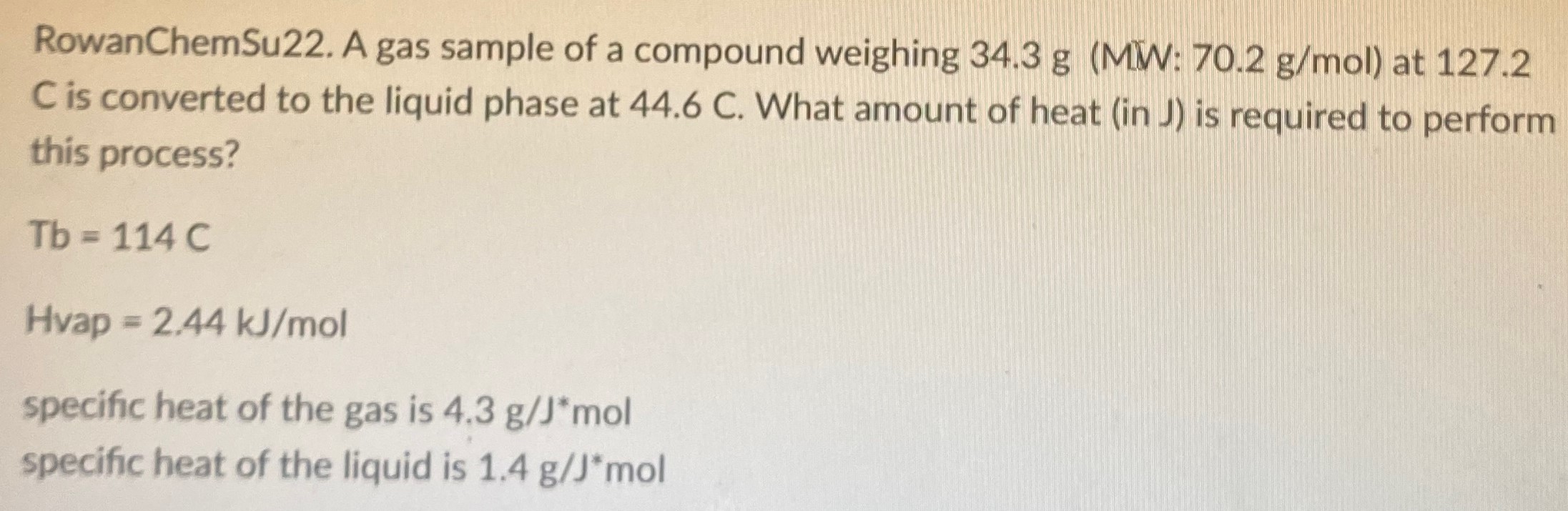 A gas sample of a compound weighing 34.3 g (MW: 70.2 g/mol ) at 127.2 C is converted to the liquid phase at 44.6 C. What amount of heat (in J) is required to perform this process? Tb = 114 C Hvap = 2.44 kJ/mol specific heat of the gas is 4.3 g/J∗mol specific heat of the liquid is 1.4 g/J∗mol