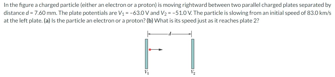 In the figure a charged particle (either an electron or a proton) is moving rightward between two parallel charged plates separated by distance d = 7.60 mm. The plate potentials are V1 = −63.0 V and V2 = −51.0 V. The particle is slowing from an initial speed of 83.0 km/s at the left plate. (a) Is the particle an electron or a proton? (b) What is its speed just as it reaches plate 2?