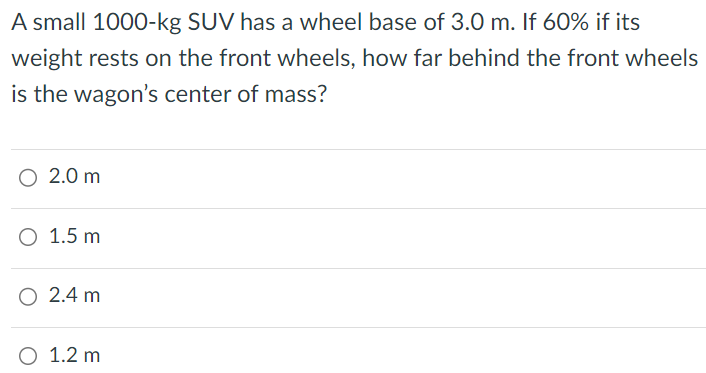 A small 1000−kg SUV has a wheel base of 3.0 m. If 60% if its weight rests on the front wheels, how far behind the front wheels is the wagon's center of mass? 2.0 m 1.5 m 2.4 m 1.2 m