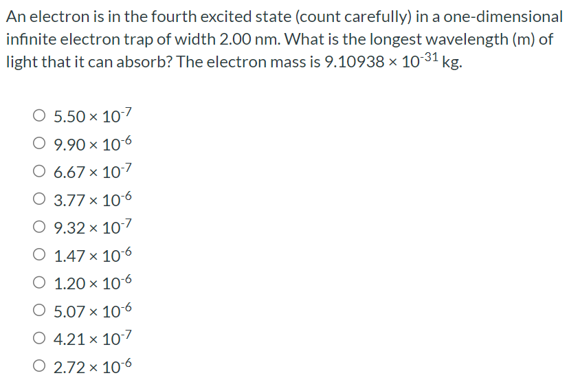 An electron is in the fourth excited state (count carefully) in a one-dimensional infinite electron trap of width 2.00 nm. What is the longest wavelength (m) of light that it can absorb? The electron mass is 9.10938×10−31 kg. 5.50×10−7 9.90×10−6 6.67×10−7 3.77×10−6 9.32×10−7 1.47×10−6 1.20×10−6 5.07×10−6 4.21×10−7 2.72×10−6