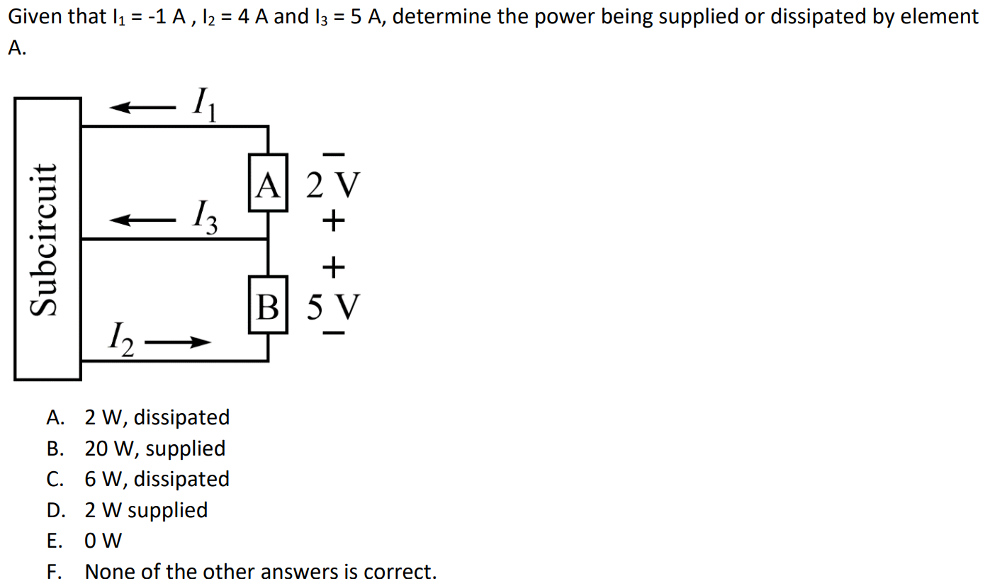 Given that I1 = -1 A , I2 = 4 A and I3 = 5 A, determine the power being supplied or dissipated by element A. A. 2 W, dissipated B. 20 W, supplied C. 6 W, dissipated D. 2 W supplied E. 0 W F. None of the other answers is correct.