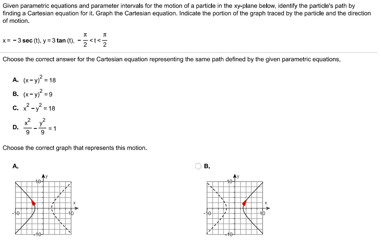 Given parametric equations and parameter intervals for the motion of a particle in the xy-plane below, identify the particle's path by finding a Cartesian equation for it. Graph the Cartesian equation. Indicate the portion of the graph traced by the particle and the direction of motion. x = −3 sec⁡(t), y = 3 tan⁡(t), −π2 < t < π2 Choose the correct answer for the Cartesian equation representing the same path defined by the given parametric equations. A. (x−y)2 = 18 B. (x−y)2 = 9 C. x2−y2 = 18 D. x29−y29 = 1 Choose the correct graph that represents this motion. A. B. 