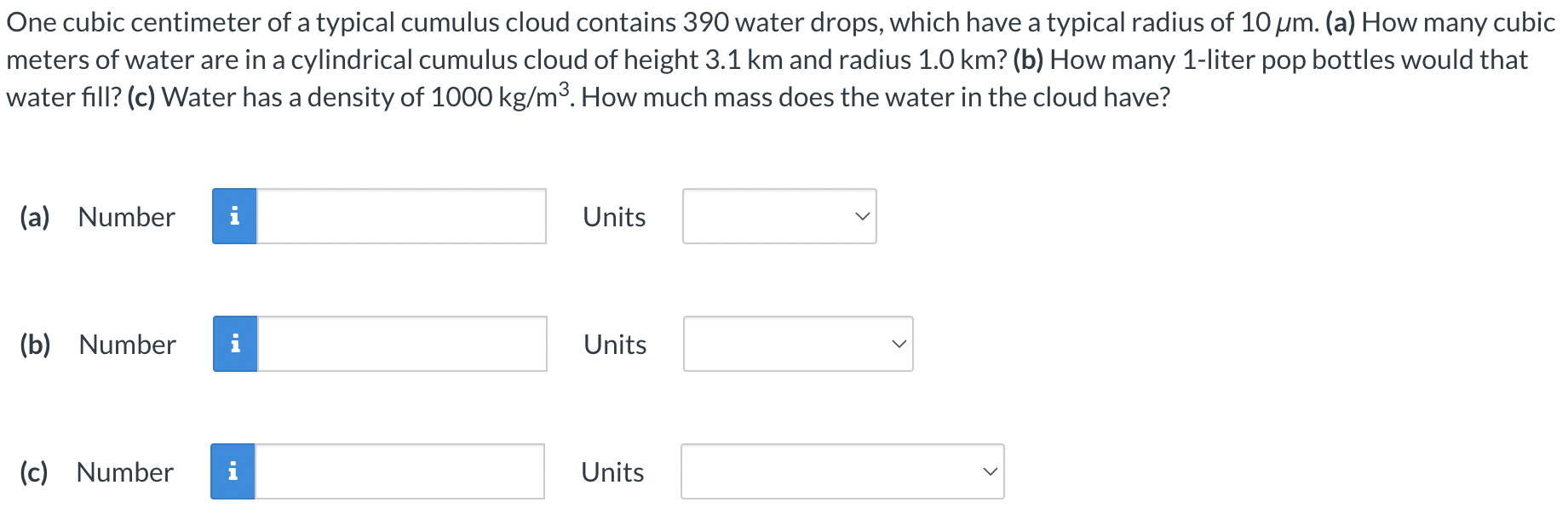 One cubic centimeter of a typical cumulus cloud contains 390 water drops, which have a typical radius of 10 μm. (a) How many cubic meters of water are in a cylindrical cumulus cloud of height 3.1 km and radius 1.0 km? (b) How many 1-liter pop bottles would that water fill? (c) Water has a density of 1000 kg/m3. How much mass does the water in the cloud have? (a) Number Units (b) Number Units (c) Number Units