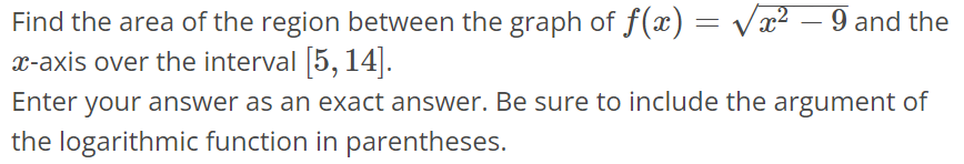 Find the area of the region between the graph of f(x) = √x^2 - 9 and the x-axis over the interval [5, 14]. Enter your answer as an exact answer. Be sure to include the argument of the logarithmic function in parentheses.