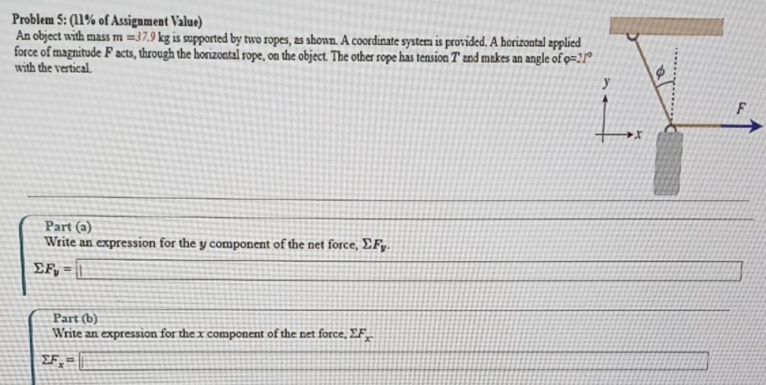 An object with mass m = 37.9 kg is supported by two ropes, as shown. A coordinate system is provided. A horizontal applied force of magnitude F acts, through the horizontal rope, on the object. The other rope has tension T and makes an angle of φ = 21∘ with the vertical. Part (a) Write an expression for the y component of the net force, ΣFy. ΣFy = Part (b) Write an expression for the x component of the net force. ΣFx ΣFx =