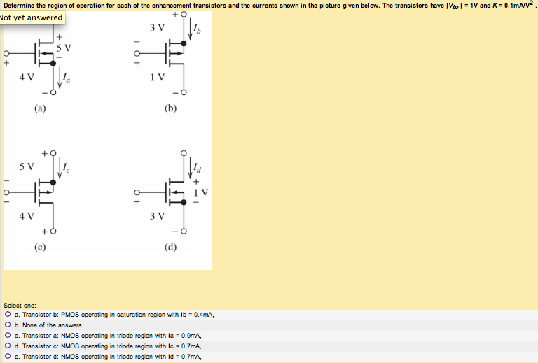 Determine the region of operation for each of the enhancement transistors and the currents shown in the picture given below. The transistors have |Vto| = 1 V and K = 0.1 mA/V2. (a) (c) (b) (d) Select one: a. Transistor b: PMOS operating in saturation region with Ib = 0.4 mA, b. None of the answers c. Transistor a: NMOS operating in triode region with Ia = 0.9 mA, d. Transistor c: NMOS operating in triode region with Ic = 0.7 mA, e. Transistor d: NMOS operating in triode region with Id = 0.7 mA,