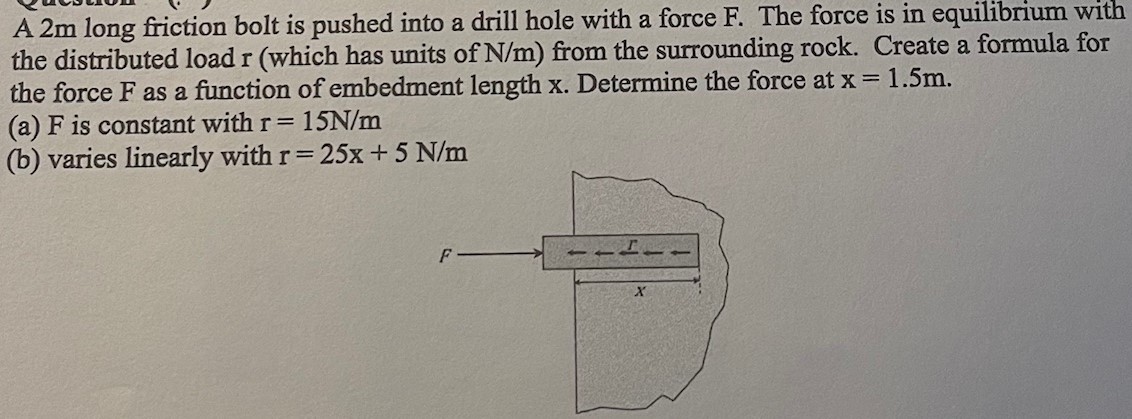 A 2 m long friction bolt is pushed into a drill hole with a force F. The force is in equilibrium with the distributed load r (which has units of N/m) from the surrounding rock. Create a formula for the force F as a function of embedment length x. Determine the force at x = 1.5 m. (a) F is constant with r = 15 N/m (b) varies linearly with r = 25x + 5 N/m