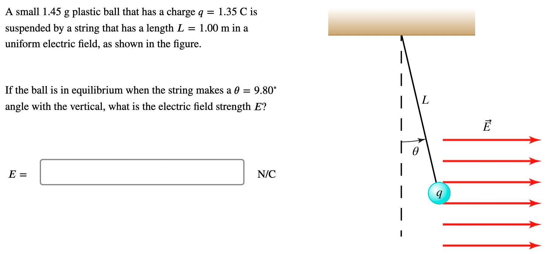 A small 1.45 g plastic ball that has a charge q = 1.35 C is suspended by a string that has a length L = 1.00 m in a uniform electric field, as shown in the figure. If the ball is in equilibrium when the string makes a θ = 9.80∘ angle with the vertical, what is the electric field strength E? E = N/C