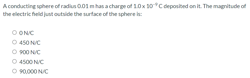 A conducting sphere of radius 0.01 m has a charge of 1.0×10−9 C deposited on it. The magnitude of the electric field just outside the surface of the sphere is: 0 N/C 450 N/C 900 N/C 4500 N/C 90,000 N/C