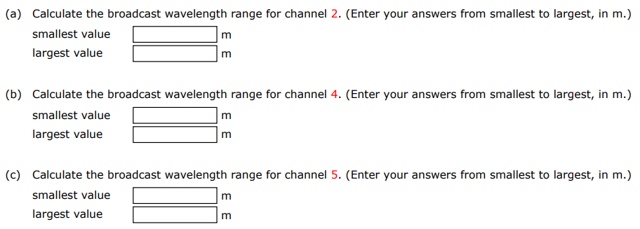 VHF, or very high frequency, refers to radio frequency electromagnetic waves in the range 30 to 300 MHz. In the U.S., television stations broadcast channels 2 through 13 in the VHF range between 54.0 MHz and 216 MHz, with ranges 72.0 to 76.0 MHz and 88.0 to 174 MHz not utilized for TV broadcasting. Each channel has a frequency width of 6.00 MHz. The table below gives the lower and upper frequency of each channel. (a) Calculate the broadcast wavelength range for channel 2. (Enter your answers from smallest to largest, in m.) smallest value m largest value m (b) Calculate the broadcast wavelength range for channel 4. (Enter your answers from smallest to largest, in m. ) smallest value m largest value m (c) Calculate the broadcast wavelength range for channel 5. (Enter your answers from smallest to largest, in m.) smallest value m largest value m