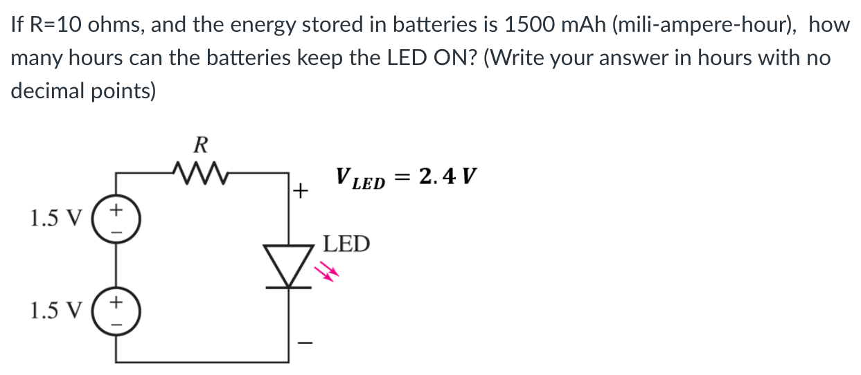 If R = 10 ohms, and the energy stored in batteries is 1500 mAh (mili-ampere-hour), how many hours can the batteries keep the LED ON? (Write your answer in hours with no decimal points)