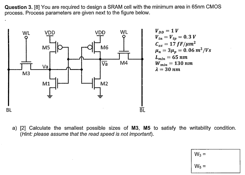 You are required to design a SRAM cell with the minimum area in 65 nm CMOS process. Process parameters are given next to the figure below. VDD = 1 VVtn = Vtp = 0.3 VCox = 17 fF/μm2 μn = 3 μp = 0.06 m2 /VsLmin = 65 nmWmin = 130 nmλ = 30 nm a) [2] Calculate the smallest possible sizes of M3, M5 to satisfy the writability condition. (Hint: please assume that the read speed is not important). W3 = W5 =