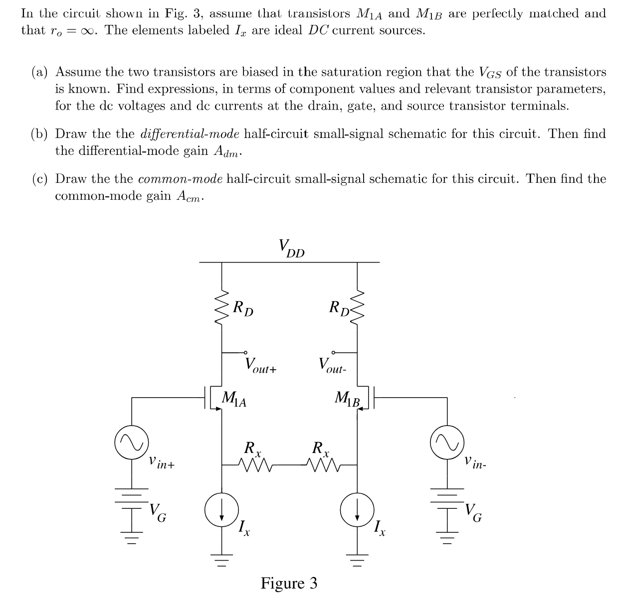 In the circuit shown in Fig. 3, assume that transistors M1 A and M1 B are perfectly matched and that ro = ∞. The elements labeled Ix are ideal DC current sources. (a) Assume the two transistors are biased in the saturation region that the VGS of the transistors is known. Find expressions, in terms of component values and relevant transistor parameters, for the dc voltages and dc currents at the drain, gate, and source transistor terminals. (b) Draw the the differential-mode half-circuit small-signal schematic for this circuit. Then find the differential-mode gain Adm. (c) Draw the the common-mode half-circuit small-signal schematic for this circuit. Then find the common-mode gain Acm. Figure 3 