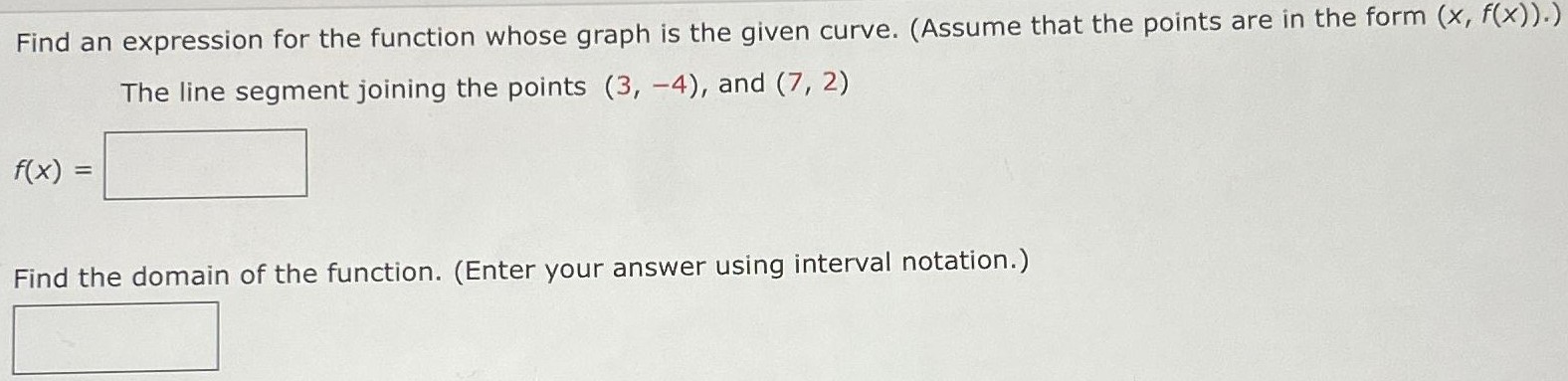 Find an expression for the function whose graph is the given curve. (Assume that the points are in the form (x, f(x)).) The line segment joining the points (3, −4), and (7, 2) f(x) = Find the domain of the function. (Enter your answer using interval notation.)