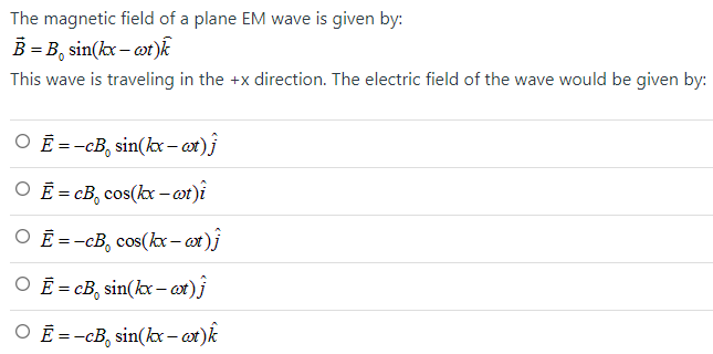 The magnetic field of a plane EM wave is given by: B→ = B0 sin⁡(kx−ωt)k^ This wave is traveling in the +x direction. The electric field of the wave would be given by: E→ = −cB0 sin⁡(kx−ωt)j^ E→ = cB0 cos⁡(kx−ωt)i^ E→ = −cB0 cos⁡(kx−ωt)j^ E→ = cB0 sin⁡(kx−ωt)j^ E→ = −cB0 sin⁡(kx−ωt)k^