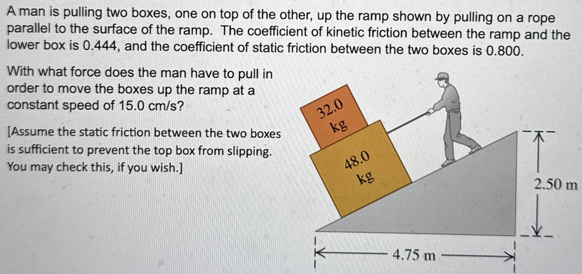 A man is pulling two boxes, one on top of the other, up the ramp shown by pulling on a rope parallel to the surface of the ramp. The coefficient of kinetic friction between the ramp and the lower box is 0.444, and the coefficient of static friction between the two boxes is 0.800. With what force does the man have to pull in order to move the boxes up the ramp at a constant speed of 15.0 cm/s? [Assume the static friction between the two boxes is sufficient to prevent the top box from slipping. You may check this, if you wish.