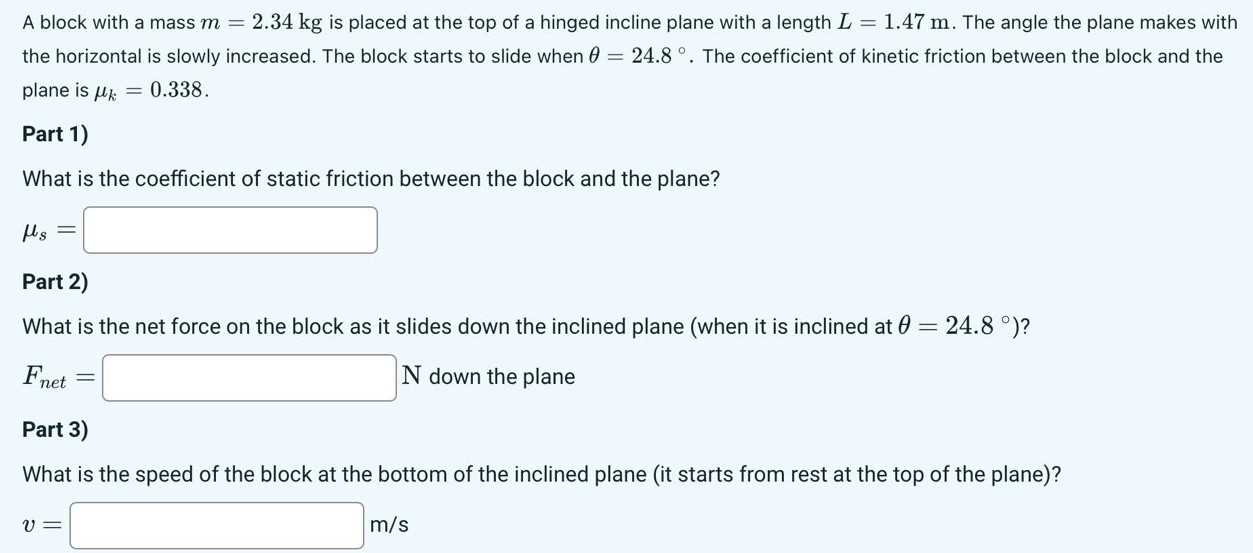 A block with a mass m = 2.34 kg is placed at the top of a hinged incline plane with a length L = 1.47 m. The angle the plane makes with the horizontal is slowly increased. The block starts to slide when θ = 24.8∘. The coefficient of kinetic friction between the block and the plane is μk = 0.338. Part 1) What is the coefficient of static friction between the block and the plane? μs = Part 2) What is the net force on the block as it slides down the inclined plane (when it is inclined at θ = 24.8∘)? Fnet = N down the plane Part 3) What is the speed of the block at the bottom of the inclined plane (it starts from rest at the top of the plane)? v = m/s