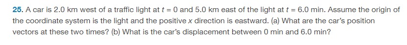 A car is 2.0 km west of a traffic light at t = 0 and 5.0 km east of the light at t = 6.0 min. Assume the origin of the coordinate system is the light and the positive x direction is eastward. (a) What are the car's position vectors at these two times? (b) What is the car's displacement between 0 min and 6.0 min ? 