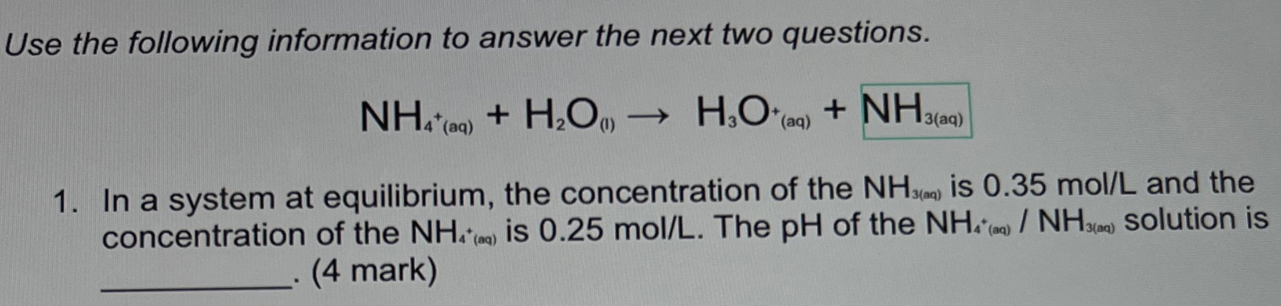 Use the following information to answer the next two questions. NH4+(aq) + H2O(l) → H3O+(aq) + NH3(aq) In a system at equilibrium, the concentration of the NH3(m) is 0.35 mol/L and the concentration of the NH4+(aq) is 0.25 mol/L. The pH of the NH4+(aq)/NH3(aq) solution is (4 mark)