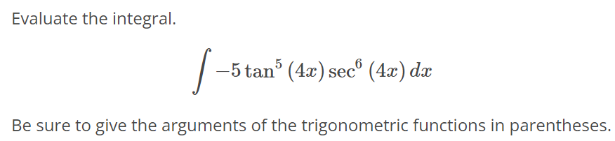 Evaluate the integral. ∫ - 5tan^5 (4x) sec^6 (4x)dx Be sure to give the arguments of the trigonometric functions in parentheses.