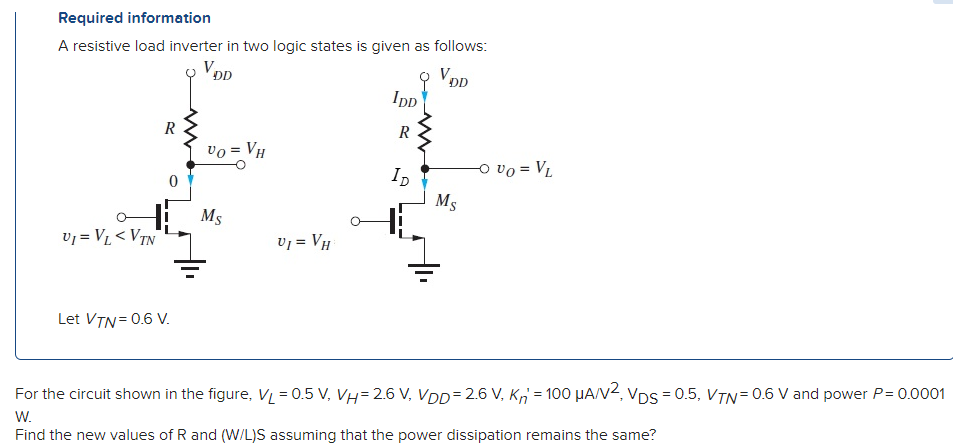 Required information A resistive load inverter in two logic states is given as follows: Let VTN = 0.6 V. For the circuit shown in the figure, VL = 0.5 V, VH = 2.6 V, VDD = 2.6 V, Kn′ = 100 μA/V2, VDS = 0.5, VTN = 0.6 V and power P = 0.0001 W. Find the new values of R and (W/L)S assuming that the power dissipation remains the same? 