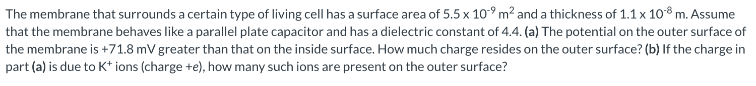 The membrane that surrounds a certain type of living cell has a surface area of 5.5×10−9 m2 and a thickness of 1.1×10−8 m. Assume that the membrane behaves like a parallel plate capacitor and has a dielectric constant of 4.4. (a) The potential on the outer surface of the membrane is +71.8 mV greater than that on the inside surface. How much charge resides on the outer surface? (b) If the charge in part (a) is due to K+ ions (charge +e), how many such ions are present on the outer surface?