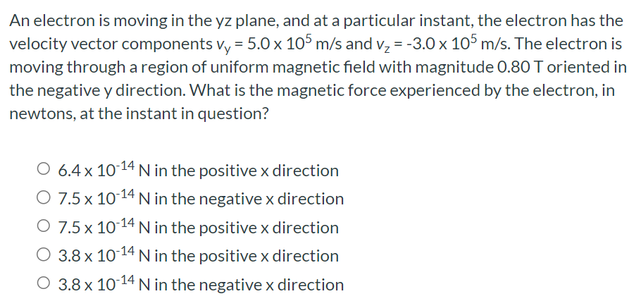 An electron is moving in the yz plane, and at a particular instant, the electron has the velocity vector components vy = 5.0×105 m/s and vz = −3.0×105 m/s. The electron is moving through a region of uniform magnetic field with magnitude 0.80 T oriented in the negative y direction. What is the magnetic force experienced by the electron, in newtons, at the instant in question? 6.4×10−14 N in the positive x direction 7.5×10−14 N in the negative x direction 7.5×10−14 N in the positive x direction 3.8×10−14 N in the positive x direction 3.8×10−14 N in the negative x direction