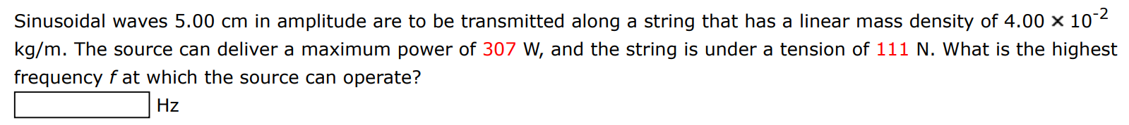 Sinusoidal waves 5.00 cm in amplitude are to be transmitted along a string that has a linear mass density of 4.00×10−2 kg/m. The source can deliver a maximum power of 307 W, and the string is under a tension of 111 N. What is the highest frequency f at which the source can operate? Hz 