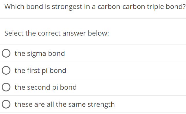 Which bond is strongest in a carbon-carbon triple bond? Select the correct answer below: the sigma bond the first pi bond the second pi bond these are all the same strength 