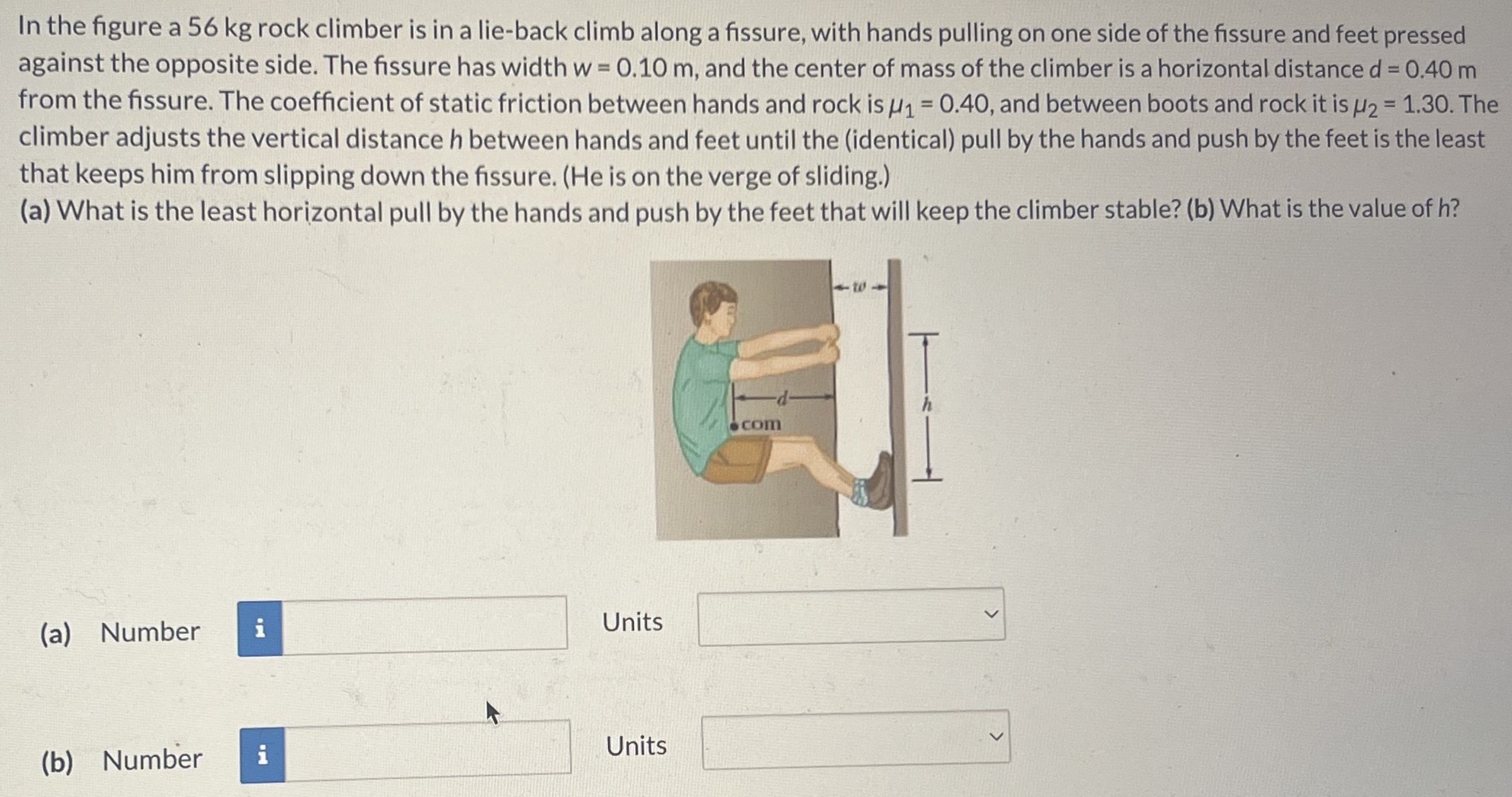 In the figure a 56 kg rock climber is in a lie-back climb along a fissure, with hands pulling on one side of the fissure and feet pressed against the opposite side. The fissure has width w = 0.10 m, and the center of mass of the climber is a horizontal distance d = 0.40 m from the fissure. The coefficient of static friction between hands and rock is μ1 = 0.40, and between boots and rock it is μ2 = 1.30. The climber adjusts the vertical distance h between hands and feet until the (identical) pull by the hands and push by the feet is the least that keeps him from slipping down the fissure. (He is on the verge of sliding.) (a) What is the least horizontal pull by the hands and push by the feet that will keep the climber stable? (b) What is the value of h? (a) Number Units (b) Number Units