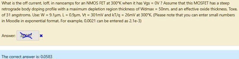 What is the off current, loff, in nanoamps for an NMOS FET at 300∘K when it has Vgs = 0 V ? Assume that this MOSFET has a steep retrograde body doping profile with a maximum depletion region thickness of Wdmax = 50 nm, and an effective oxide thickness, Toxe, of 31 angstroms. Use: W = 9.1 μm, L = 0.9 μm, Vt = 301 mV and kT/q = 26 mV at 300∘K. (Please note that you can enter small numbers in Moodle in exponential format. For example, 0.0021 can be entered as 2.1 e−3 ) Answer: The correct answer is: 0.0583 