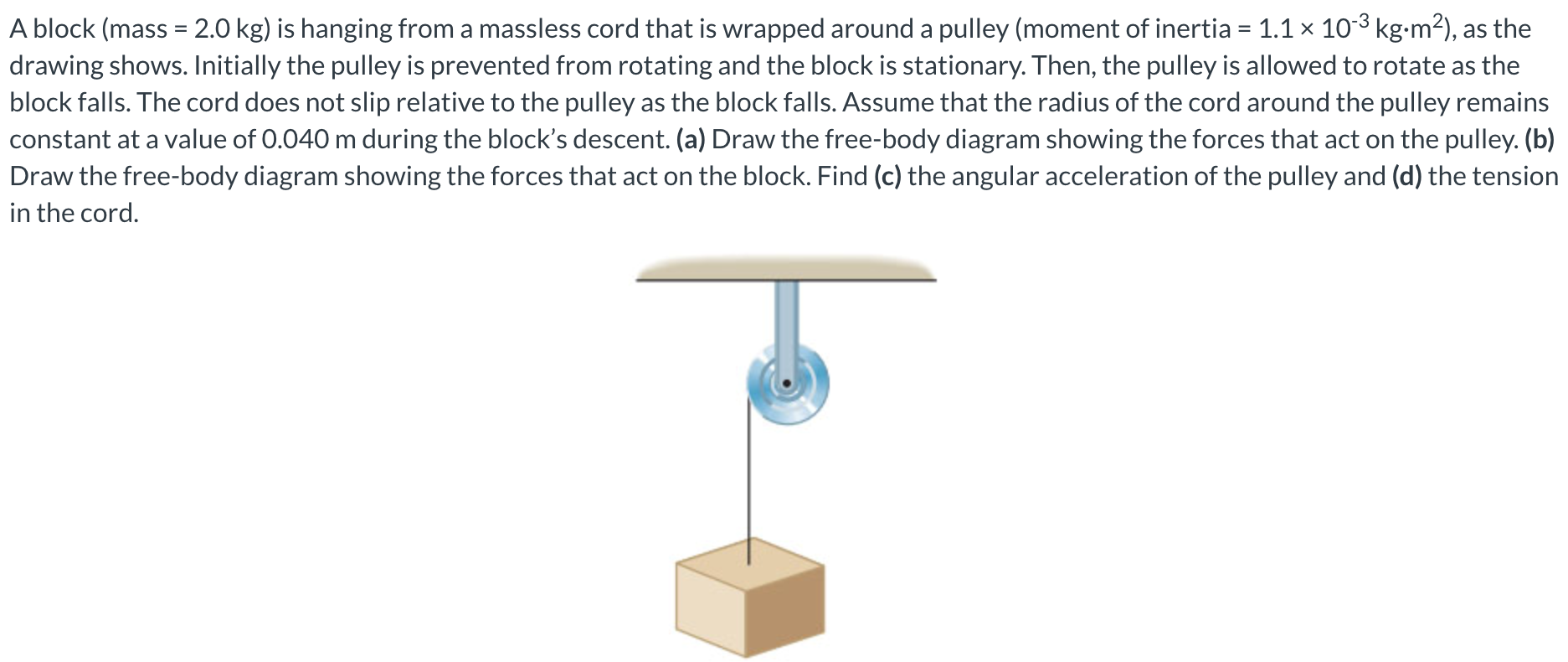 A block (mass = 2.0 kg) is hanging from a massless cord that is wrapped around a pulley (moment of inertia = 1.1×10−3 kg⋅m2), as the drawing shows. Initially the pulley is prevented from rotating and the block is stationary. Then, the pulley is allowed to rotate as the block falls. The cord does not slip relative to the pulley as the block falls. Assume that the radius of the cord around the pulley remains constant at a value of 0.040 m during the block's descent. (a) Draw the free-body diagram showing the forces that act on the pulley. (b) Draw the free-body diagram showing the forces that act on the block. Find (c) the angular acceleration of the pulley and (d) the tension in the cord.