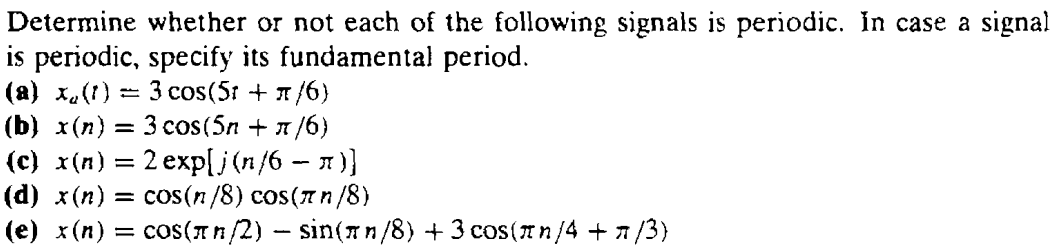 Determine whether or not each of the following signals is periodic. In case a signal is periodic, specify its fundamental period. (a) xa(t) = 3 cos(5t + π/6) (b) x(n) = 3 cos(5n + π/6 ) (c) x(n) = 2exp[j(n/6 − π)] (d) x(n) = cos(n/8) cos(π n/8) (e) x(n) = cos(π n/2) − sin(π n/8) + 3cos(π n/4 + π/3) 