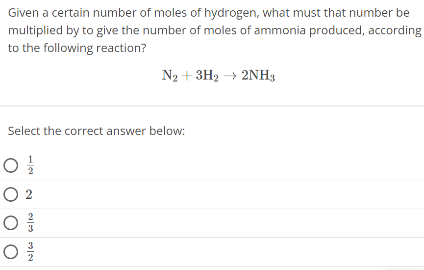 Given a certain number of moles of hydrogen, what must that number be multiplied by to give the number of moles of ammonia produced, according to the following reaction? N2 + 3H2 → 2NH3 Select the correct answer below: 1/2 2 2/3 3/2 