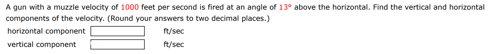 A gun with a muzzle velocity of 1000 feet per second is fired at an angle of 13∘ above the horizontal. Find the vertical and horizontal components of the velocity. (Round your answers to two decimal places.) horizontal component ft/sec vertical component ft/sec 